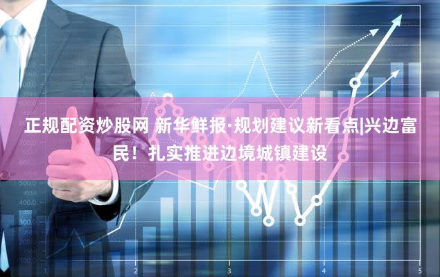 正规配资炒股网 新华鲜报·规划建议新看点|兴边富民！扎实推进边境城镇建设