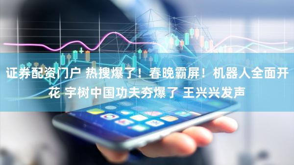 证券配资门户 热搜爆了！春晚霸屏！机器人全面开花 宇树中国功夫夯爆了 王兴兴发声