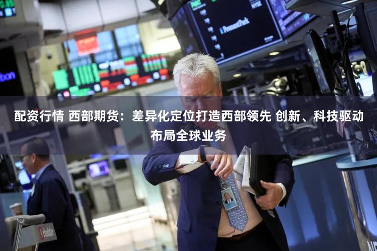 配资行情 西部期货：差异化定位打造西部领先 创新、科技驱动布局全球业务