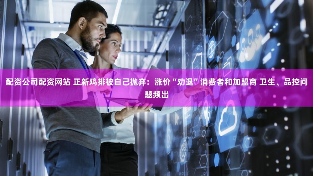 配资公司配资网站 正新鸡排被自己抛弃：涨价“劝退”消费者和加盟商 卫生、品控问题频出