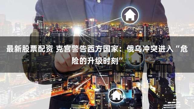 最新股票配资 克宫警告西方国家：俄乌冲突进入“危险的升级时刻”
