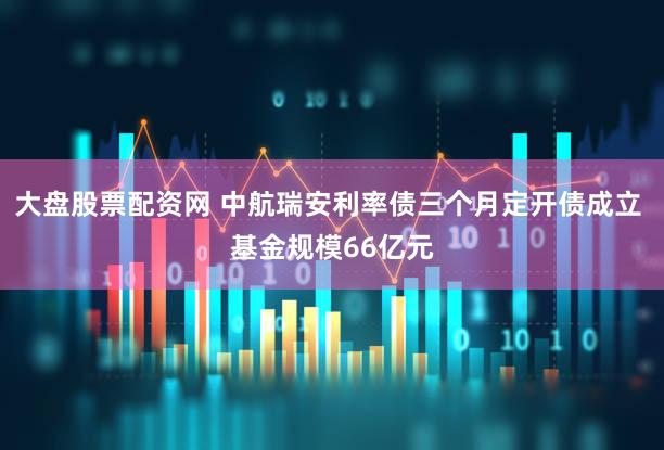 大盘股票配资网 中航瑞安利率债三个月定开债成立 基金规模66亿元