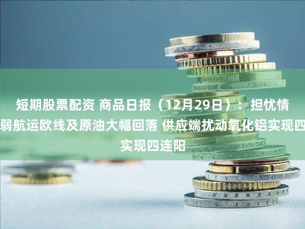 短期股票配资 商品日报（12月29日）：担忧情绪减弱航运欧线及原油大幅回落 供应端扰动氧化铝实现四连阳