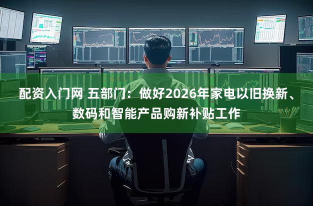 配资入门网 五部门：做好2026年家电以旧换新、数码和智能产品购新补贴工作