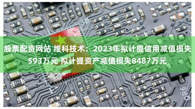 股票配资网站 维科技术：2023年拟计提信用减值损失593万元 拟计提资产减值损失8487万元