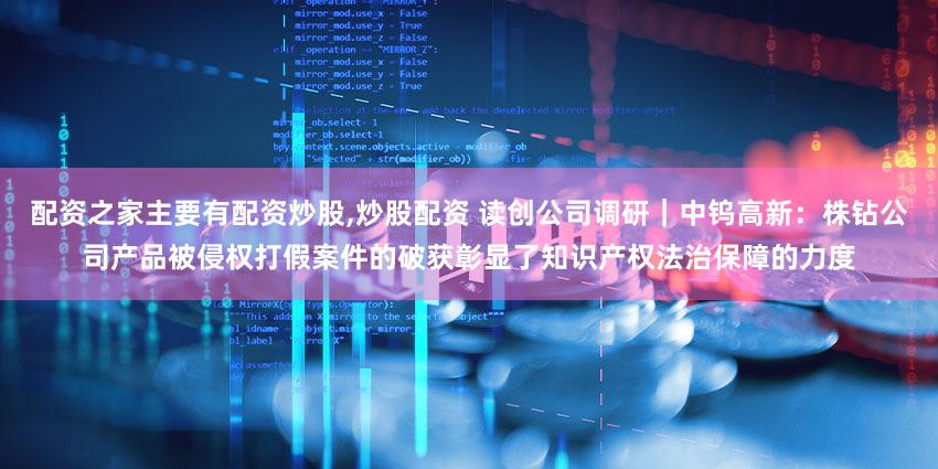 配资之家主要有配资炒股,炒股配资 读创公司调研｜中钨高新：株钻公司产品被侵权打假案件的破获彰显了知识产权法治保障的力度