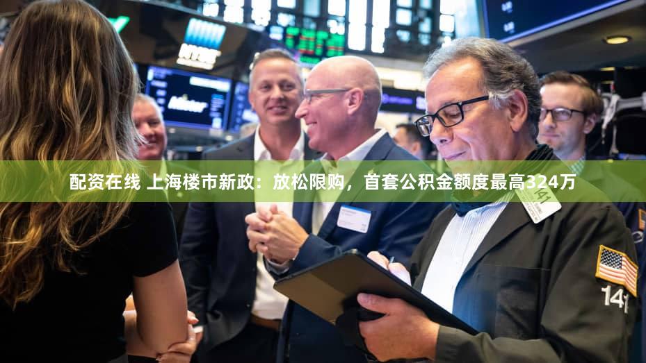 配资在线 上海楼市新政：放松限购，首套公积金额度最高324万