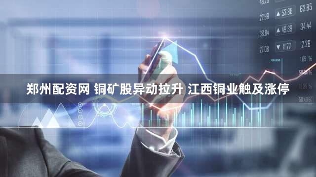 郑州配资网 铜矿股异动拉升 江西铜业触及涨停