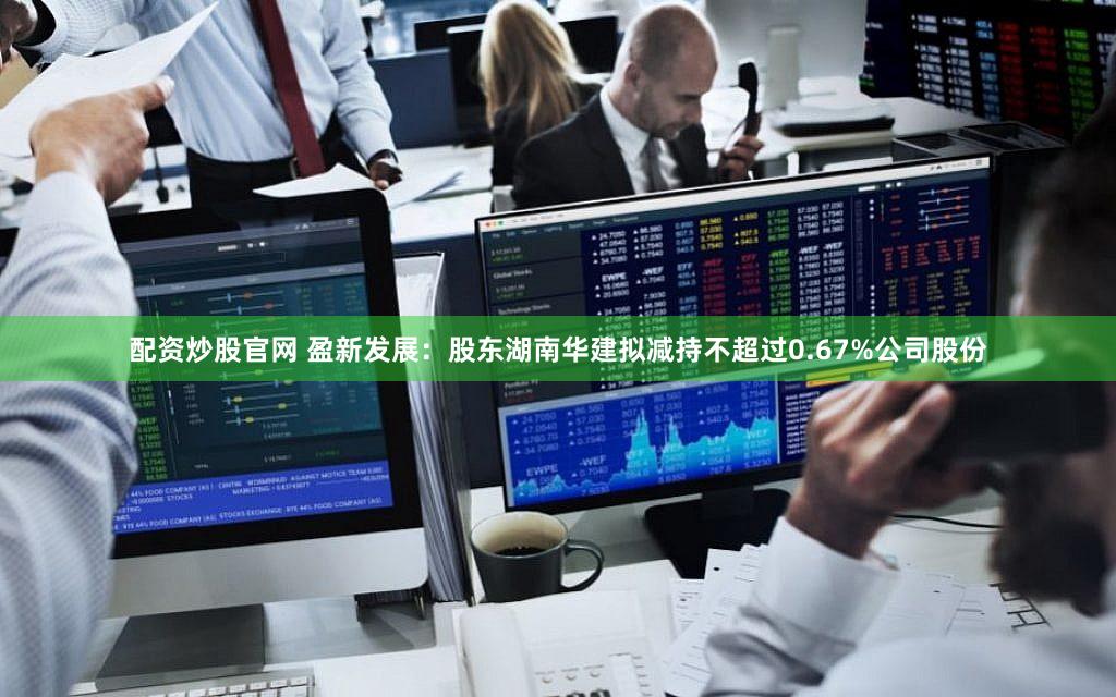 配资炒股官网 盈新发展：股东湖南华建拟减持不超过0.67%公司股份