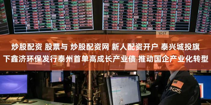 炒股配资 股票与 炒股配资网 新人配资开户 泰兴城投旗下鑫济环保发行泰州首单高成长产业债 推动国企产业化转型