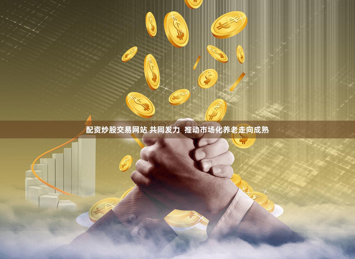 配资炒股交易网站 共同发力  推动市场化养老走向成熟