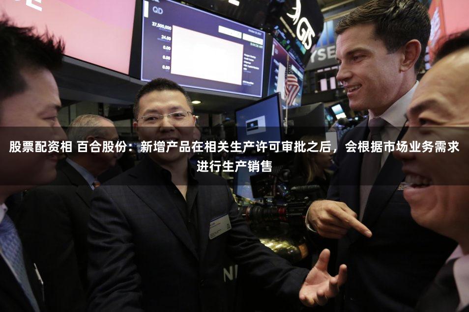 股票配资相 百合股份：新增产品在相关生产许可审批之后，会根据市场业务需求进行生产销售