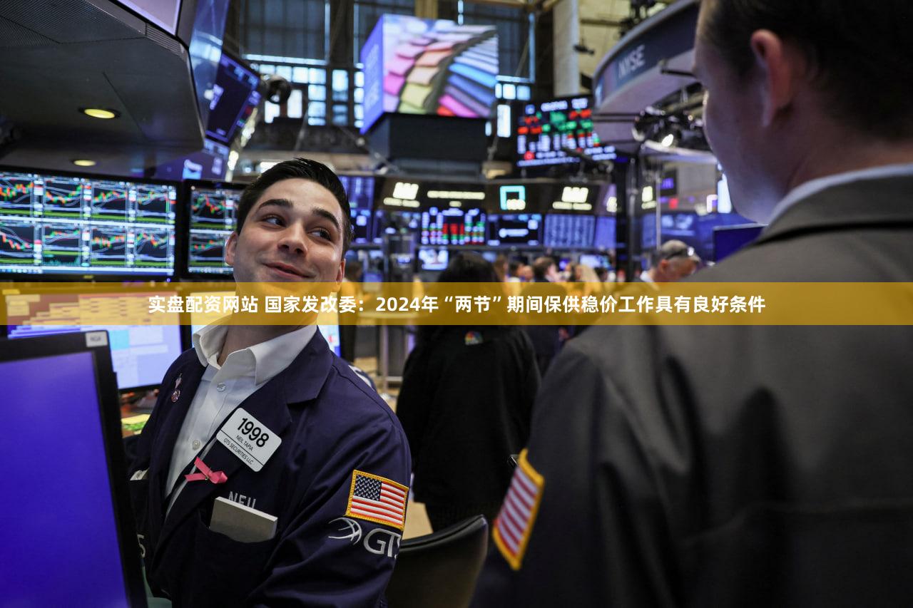 实盘配资网站 国家发改委：2024年“两节”期间保供稳价工作具有良好条件