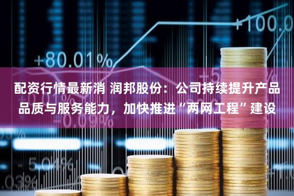 配资行情最新消 润邦股份：公司持续提升产品品质与服务能力，加快推进“两网工程”建设