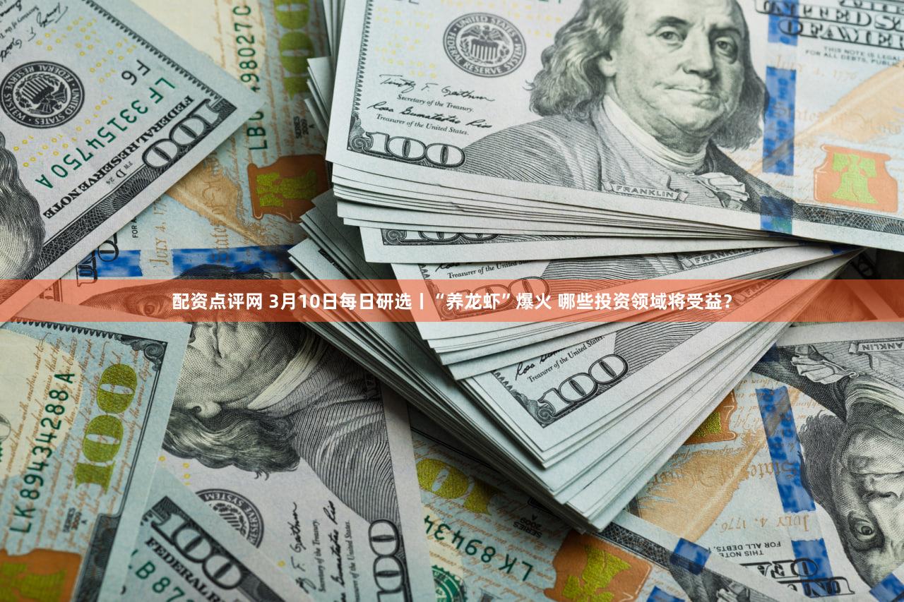 配资点评网 3月10日每日研选丨“养龙虾”爆火 哪些投资领域将受益？