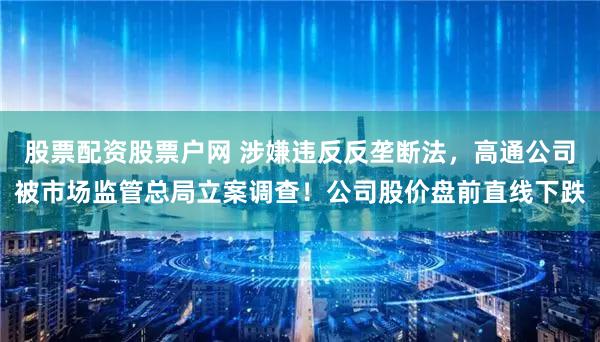 股票配资股票户网 涉嫌违反反垄断法，高通公司被市场监管总局立案调查！公司股价盘前直线下跌