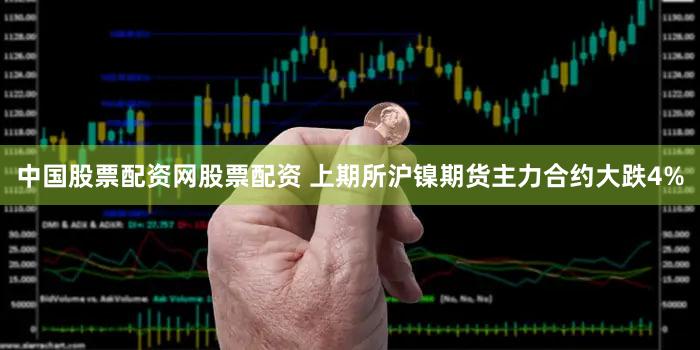 中国股票配资网股票配资 上期所沪镍期货主力合约大跌4%