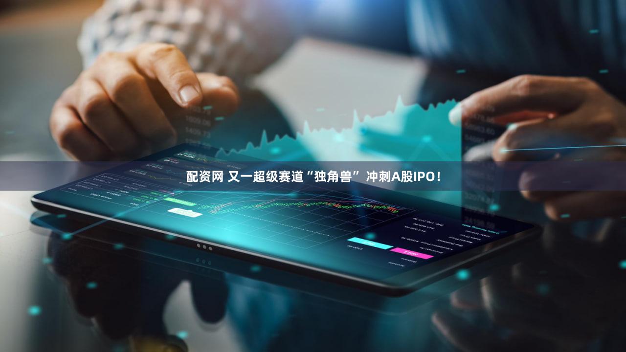配资网 又一超级赛道“独角兽” 冲刺A股IPO！