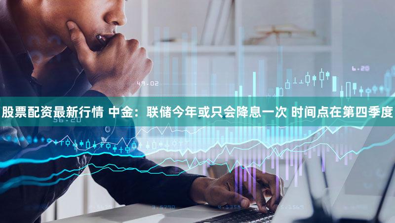 股票配资最新行情 中金：联储今年或只会降息一次 时间点在第四季度