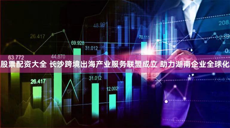 股票配资大全 长沙跨境出海产业服务联盟成立 助力湖南企业全球化