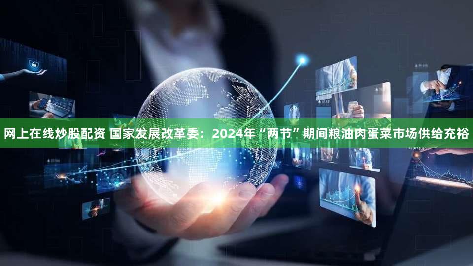 网上在线炒股配资 国家发展改革委：2024年“两节”期间粮油肉蛋菜市场供给充裕