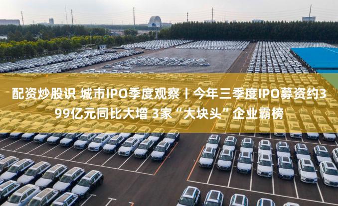 配资炒股识 城市IPO季度观察丨今年三季度IPO募资约399亿元同比大增 3家“大块头”企业霸榜