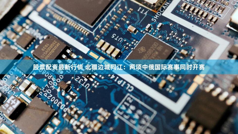 股票配资最新行情 北疆边城同江：两项中俄国际赛事同时开赛