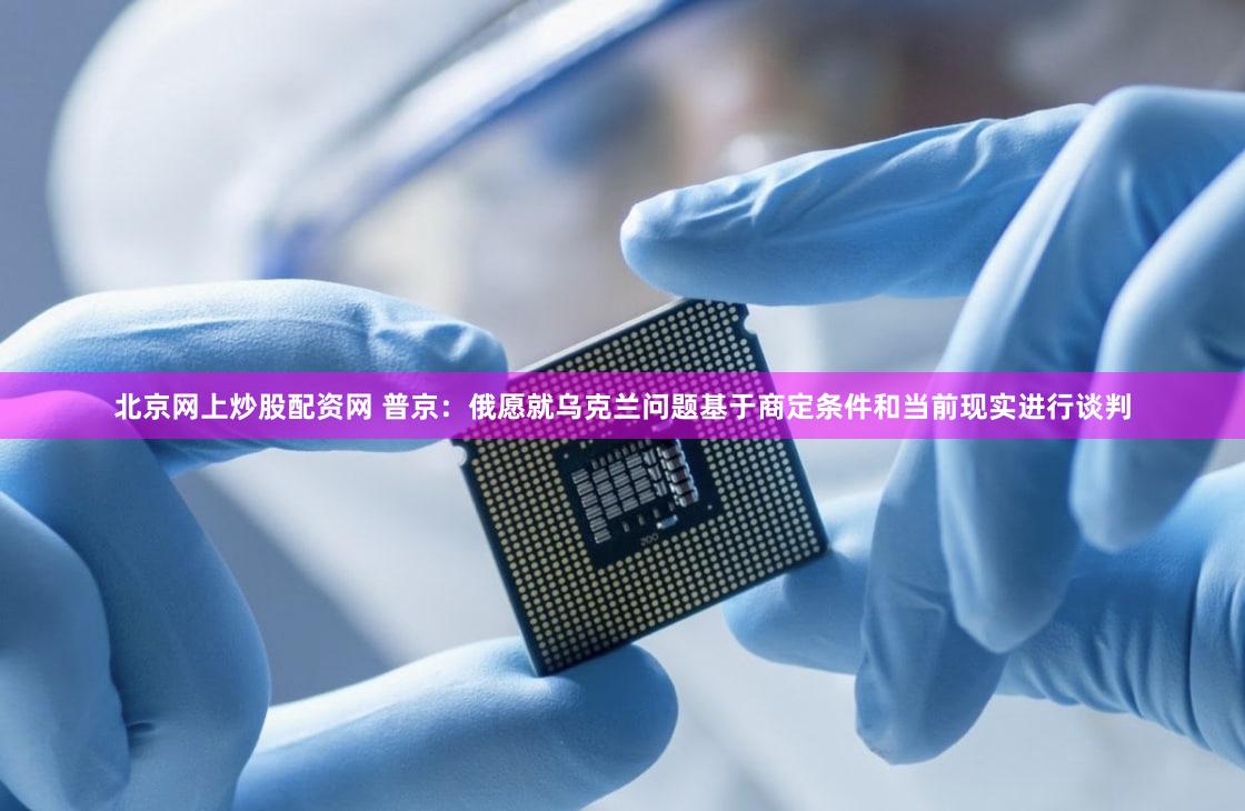 北京网上炒股配资网 普京：俄愿就乌克兰问题基于商定条件和当前现实进行谈判