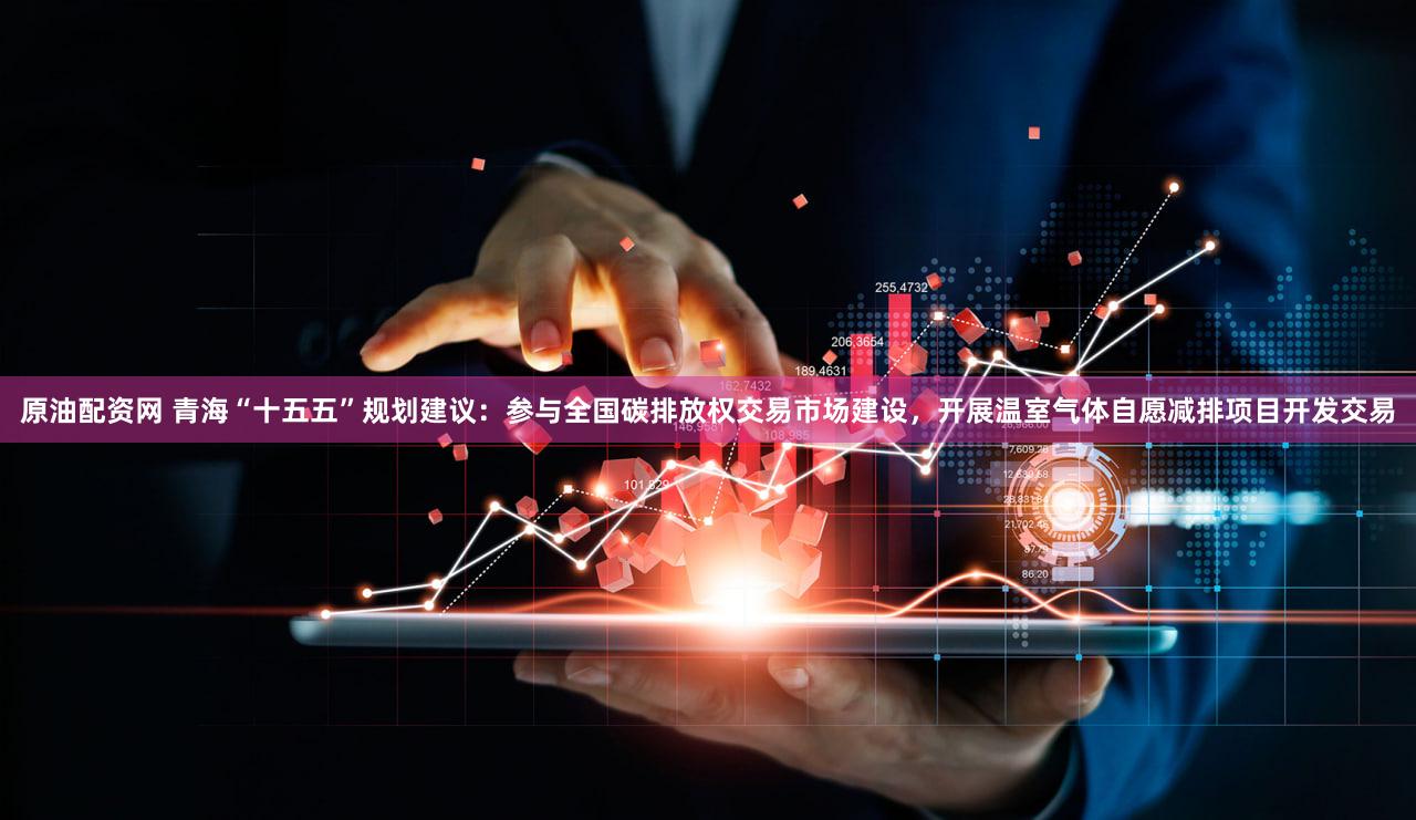 原油配资网 青海“十五五”规划建议：参与全国碳排放权交易市场建设，开展温室气体自愿减排项目开发交易