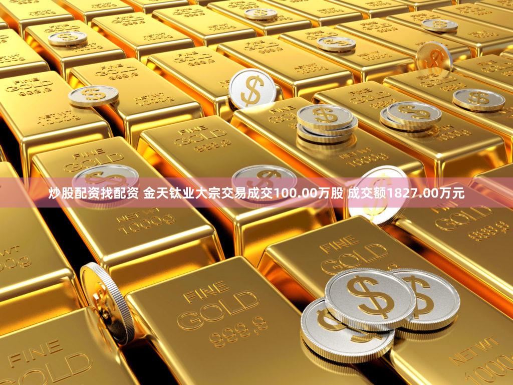 炒股配资找配资 金天钛业大宗交易成交100.00万股 成交额1827.00万元