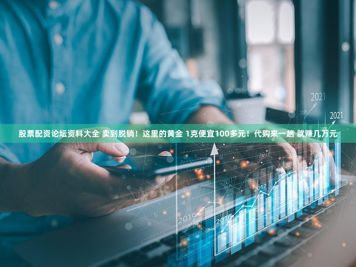 股票配资论坛资料大全 卖到脱销！这里的黄金 1克便宜100多元！代购来一趟 就赚几万元