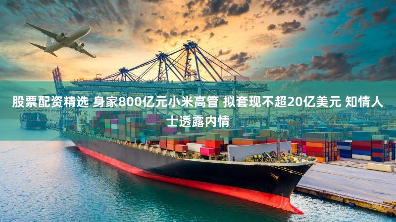 股票配资精选 身家800亿元小米高管 拟套现不超20亿美元 知情人士透露内情