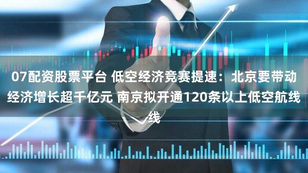 07配资股票平台 低空经济竞赛提速：北京要带动经济增长超千亿元 南京拟开通120条以上低空航线