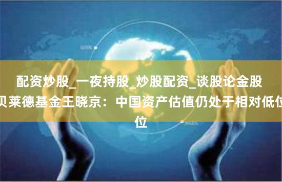配资炒股_一夜持股_炒股配资_谈股论金股 贝莱德基金王晓京：中国资产估值仍处于相对低位