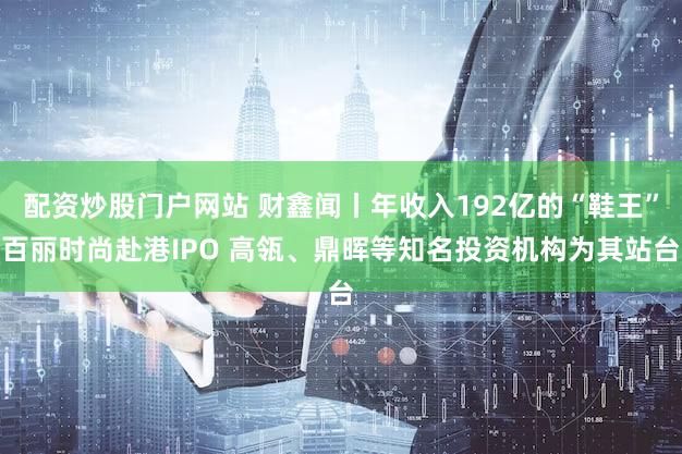 配资炒股门户网站 财鑫闻丨年收入192亿的“鞋王”百丽时尚赴港IPO 高瓴、鼎晖等知名投资机构为其站台