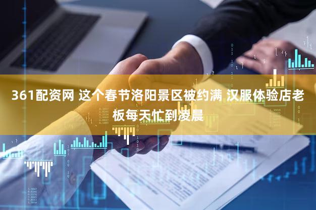 361配资网 这个春节洛阳景区被约满 汉服体验店老板每天忙到凌晨