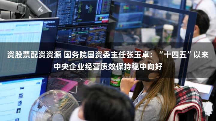 资股票配资资源 国务院国资委主任张玉卓：“十四五”以来中央企业经营质效保持稳中向好