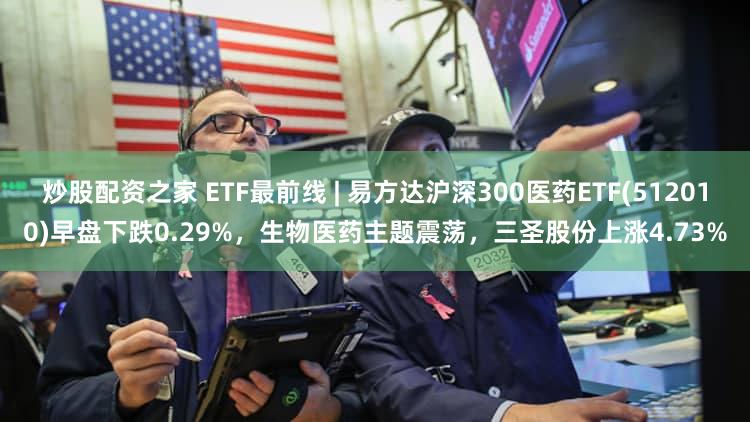 炒股配资之家 ETF最前线 | 易方达沪深300医药ETF(512010)早盘下跌0.29%，生物医药主题震荡，三圣股份上涨4.73%