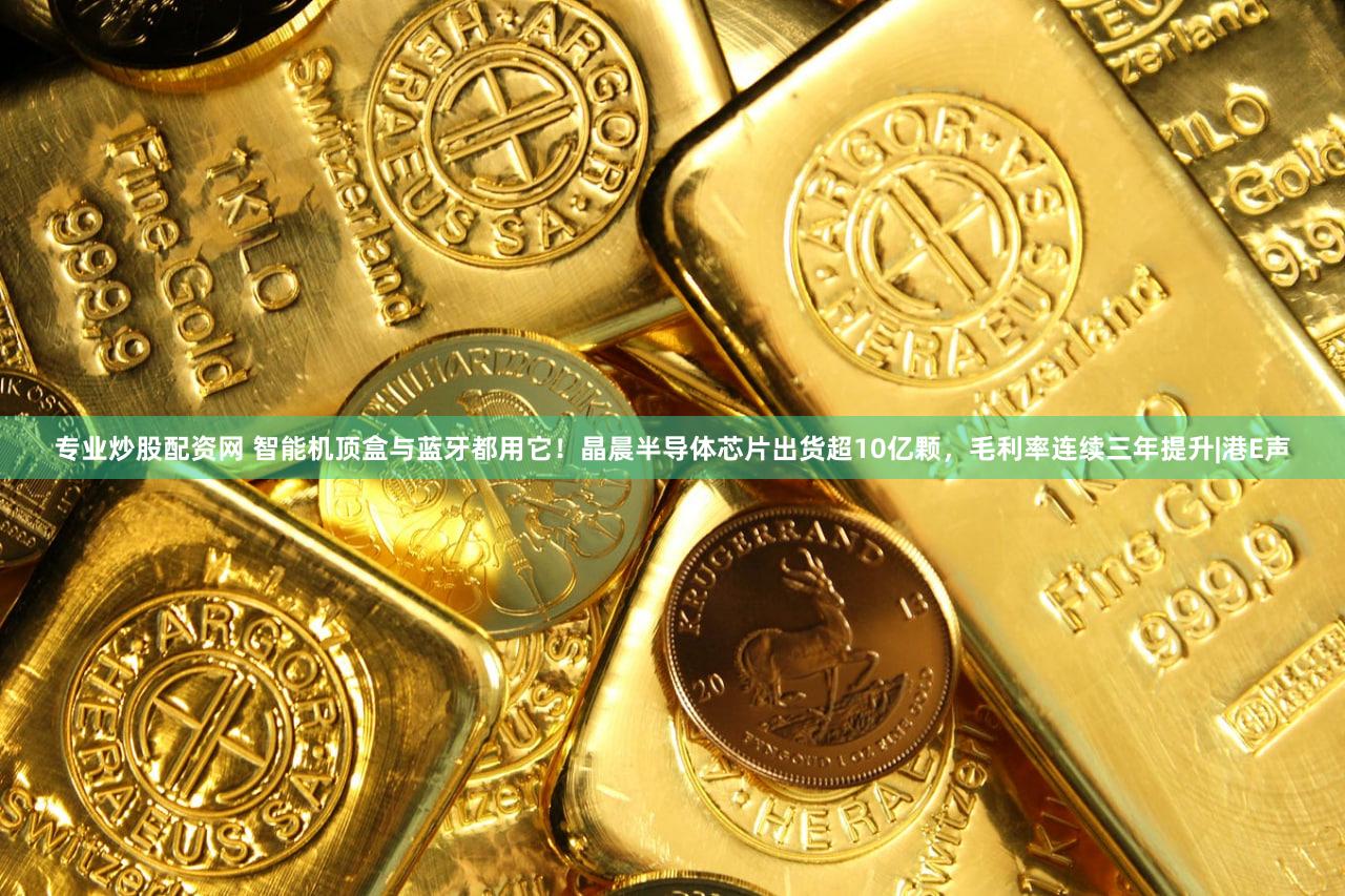 专业炒股配资网 智能机顶盒与蓝牙都用它！晶晨半导体芯片出货超10亿颗，毛利率连续三年提升|港E声