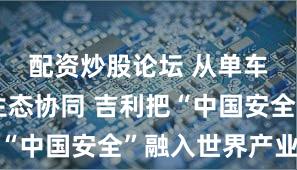 配资炒股论坛 从单车防护到生态协同 吉利把“中国安全”融入世界产业链