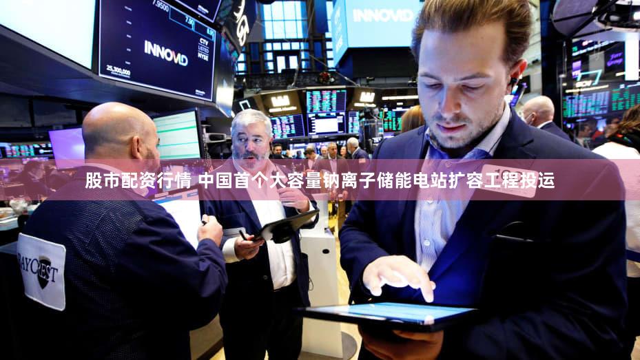股市配资行情 中国首个大容量钠离子储能电站扩容工程投运