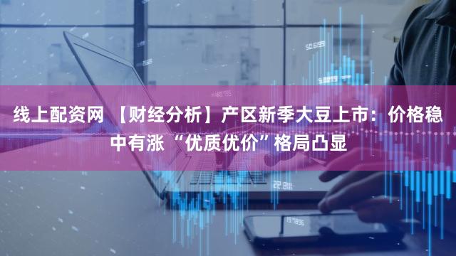 线上配资网 【财经分析】产区新季大豆上市：价格稳中有涨 “优质优价”格局凸显
