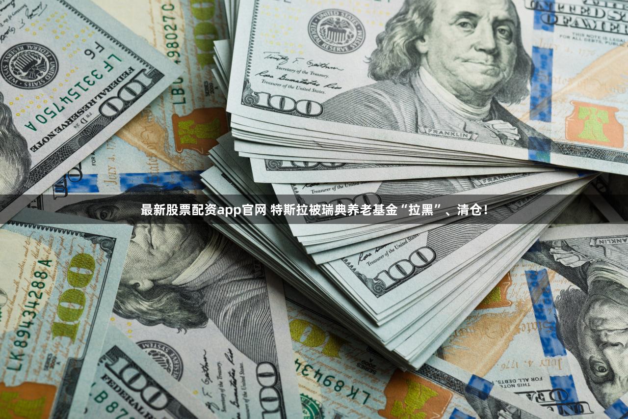 最新股票配资app官网 特斯拉被瑞典养老基金“拉黑”、清仓！