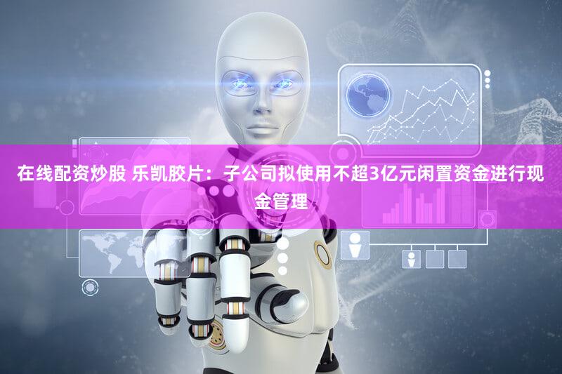 在线配资炒股 乐凯胶片：子公司拟使用不超3亿元闲置资金进行现金管理