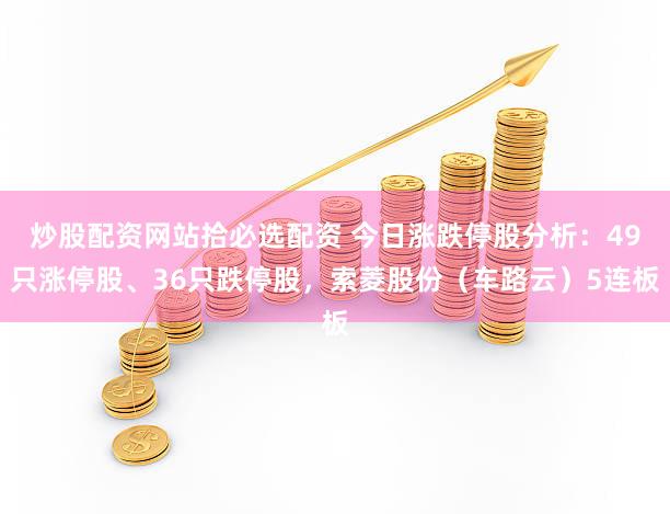 炒股配资网站拾必选配资 今日涨跌停股分析：49只涨停股、36只跌停股，索菱股份（车路云）5连板