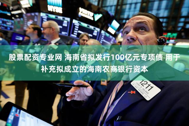 股票配资专业网 海南省拟发行100亿元专项债 用于补充拟成立的海南农商银行资本