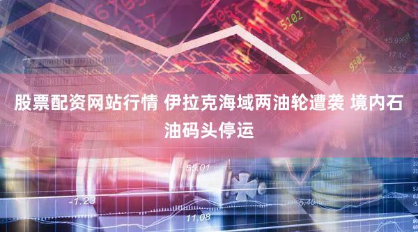 股票配资网站行情 伊拉克海域两油轮遭袭 境内石油码头停运