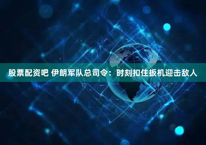股票配资吧 伊朗军队总司令：时刻扣住扳机迎击敌人