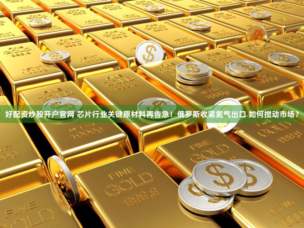 好配资炒股开户官网 芯片行业关键原材料再告急！俄罗斯收紧氦气出口 如何搅动市场？